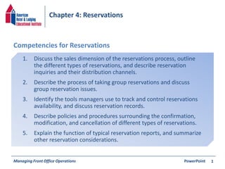 Chapter 4: Reservations 
1. Discuss the sales dimension of the reservations process, outline 
the different types of reservations, and describe reservation 
inquiries and their distribution channels. 
2. Describe the process of taking group reservations and discuss 
group reservation issues. 
3. Identify the tools managers use to track and control reservations 
availability, and discuss reservation records. 
4. Describe policies and procedures surrounding the confirmation, 
modification, and cancellation of different types of reservations. 
5. Explain the function of typical reservation reports, and summarize 
other reservation considerations. 
Managing Front Office Operations PowerPoint 
1 
Competencies for Reservations 
 