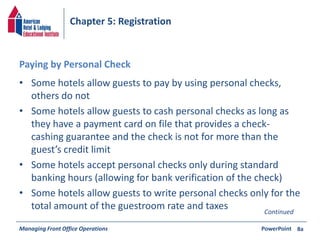 Chapter 5: Registration 
Paying by Personal Check 
• Some hotels allow guests to pay by using personal checks, 
others do not 
• Some hotels allow guests to cash personal checks as long as 
they have a payment card on file that provides a check-cashing 
guarantee and the check is not for more than the 
guest’s credit limit 
• Some hotels accept personal checks only during standard 
banking hours (allowing for bank verification of the check) 
• Some hotels allow guests to write personal checks only for the 
total amount of the guestroom rate and taxes 
Managing Front Office Operations PowerPoint 
8a 
Continued 
 