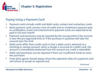 Chapter 5: Registration 
Paying Using a Payment Card 
• Payment cards include credit and debit cards, contact and contactless cards 
• Bank payment cards convey a line of credit and an installment payment plan 
to cardholders; travel and entertainment payment cards are expected to be 
paid in full each month 
• Payment card purchases may be rejected by the issuing entity if the account 
is over the pre-approved limit or if the purchase in question will take the 
account over the limit 
• Debit cards differ from credit cards in that a debit card is attached to a 
checking or savings account; when a charge is incurred on a debit card, the 
amount is immediately deducted from the account (no credit is extended) 
• Debit card purchases can be rejected if there are insufficient funds to cover 
the purchases 
• Front desk agents should always check the expiration date of a payment card 
and refuse to accept an expired card 
Managing Front Office Operations PowerPoint 
9a 
Continued 
 