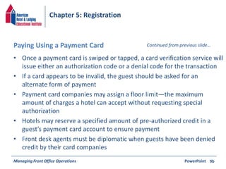 Chapter 5: Registration 
Paying Using a Payment Card Continued from previous slide… 
• Once a payment card is swiped or tapped, a card verification service will 
issue either an authorization code or a denial code for the transaction 
• If a card appears to be invalid, the guest should be asked for an 
alternate form of payment 
• Payment card companies may assign a floor limit—the maximum 
amount of charges a hotel can accept without requesting special 
authorization 
• Hotels may reserve a specified amount of pre-authorized credit in a 
guest’s payment card account to ensure payment 
• Front desk agents must be diplomatic when guests have been denied 
credit by their card companies 
Managing Front Office Operations PowerPoint 
9b 
 