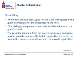 Chapter 5: Registration 
Direct Billing 
• With direct billing, hotels agree to send a bill to the guest or the 
guest’s company after the guest departs the hotel 
• Direct billing arrangements are usually established prior to the 
guest’s arrival 
• The guest (or someone from the guest’s company, if applicable) 
may be asked to complete the hotel’s application for credit; the 
front office manager normally reviews these credit applications 
Managing Front Office Operations PowerPoint 
10a 
Continued 
 