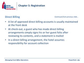 Chapter 5: Registration 
Direct Billing Continued from previous slide… 
• A list of approved direct billing accounts is usually maintained 
at the front desk 
• At check-out, a guest who has made direct billing 
arrangements simply signs his or her guest folio after 
reviewing its contents, and a statement is mailed 
• In a direct billing arrangement, the hotel assumes 
responsibility for account collection 
Managing Front Office Operations PowerPoint 
10b 
 