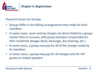 Chapter 5: Registration 
Payment Issues for Groups 
• Groups differ in the billing arrangements they make for their 
members 
• In some cases, room and tax charges are direct-billed to a group 
master folio or account, with group members responsible for 
their incidental charges (food, beverage, dry cleaning, etc.) 
• In some cases, a group may pay for all of the charges made by 
its members 
• In some cases, a group may pay for all charges only for VIP 
guests or invited speakers 
Managing Front Office Operations PowerPoint 
12 
 