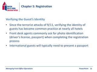 Chapter 5: Registration 
Verifying the Guest’s Identity 
• Since the terrorist attacks of 9/11, verifying the identity of 
guests has become common practice at nearly all hotels 
• Front desk agents commonly ask for photo identification 
(driver’s license, passport) when completing the registration 
process 
• International guests will typically need to present a passport 
Managing Front Office Operations PowerPoint 
13 
 