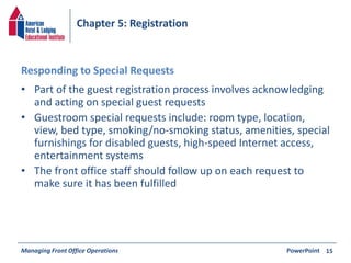 Chapter 5: Registration 
Responding to Special Requests 
• Part of the guest registration process involves acknowledging 
and acting on special guest requests 
• Guestroom special requests include: room type, location, 
view, bed type, smoking/no-smoking status, amenities, special 
furnishings for disabled guests, high-speed Internet access, 
entertainment systems 
• The front office staff should follow up on each request to 
make sure it has been fulfilled 
Managing Front Office Operations PowerPoint 
15 
 