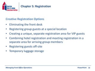 Chapter 5: Registration 
Creative Registration Options 
• Eliminating the front desk 
• Registering group guests at a special location 
• Creating a unique, separate registration area for VIP guests 
• Combining hotel registration and meeting registration in a 
separate area for arriving group members 
• Registering guests off-site 
• Temporary luggage storage 
Managing Front Office Operations PowerPoint 
16 
 