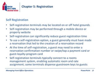 Chapter 5: Registration 
Self Registration 
• Self-registration terminals may be located on or off hotel grounds 
• Self-registration may be performed through a mobile device or 
property website 
• Self-registration can significantly reduce guest registration time 
• To use a self-registration option, a guest generally must have made 
a reservation that led to the creation of a reservation record 
• At the time of self-registration, a guest may need to enter a 
reservation confirmation number or swipe/tap a payment card or 
guest-loyalty-program card 
• Self-registration terminals typically connect to a rooms 
management system, enabling automatic room and rate 
assignment; some terminals dispense guestroom keys to guests 
Managing Front Office Operations PowerPoint 
17 
 
