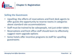 Chapter 5: Registration 
Selling the Guestroom 
• Upselling: the efforts of reservations and front desk agents to 
offer guests the opportunity to reserve rooms in categories 
above standard rate accommodations 
• Staff must be trained to be salespeople, not just order-takers 
• Reservations and front office staff should learn to effectively 
suggest room upgrade options 
• Some hotels offer incentive programs to staff for upselling 
guestrooms 
Managing Front Office Operations PowerPoint 
18 
 