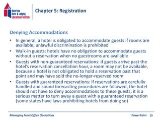Chapter 5: Registration 
Denying Accommodations 
• In general, a hotel is obligated to accommodate guests if rooms are 
available; unlawful discrimination is prohibited 
• Walk-in guests: hotels have no obligation to accommodate guests 
without a reservation when no guestrooms are available 
• Guests with non-guaranteed reservations: if guests arrive past the 
hotel’s reservation cancellation hour, a room may not be available, 
because a hotel is not obligated to hold a reservation past that 
point and may have sold the no-longer-reserved room 
• Guests with guaranteed reservations: if reservations are carefully 
handled and sound forecasting procedures are followed, the hotel 
should not have to deny accommodations to these guests; it is a 
serious matter to turn away a guest with a guaranteed reservation 
(some states have laws prohibiting hotels from doing so) 
Managing Front Office Operations PowerPoint 
19 

