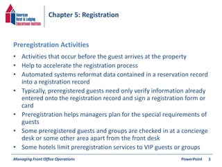 Chapter 5: Registration 
Preregistration Activities 
• Activities that occur before the guest arrives at the property 
• Help to accelerate the registration process 
• Automated systems reformat data contained in a reservation record 
into a registration record 
• Typically, preregistered guests need only verify information already 
entered onto the registration record and sign a registration form or 
card 
• Preregistration helps managers plan for the special requirements of 
guests 
• Some preregistered guests and groups are checked in at a concierge 
desk or some other area apart from the front desk 
• Some hotels limit preregistration services to VIP guests or groups 
Managing Front Office Operations PowerPoint 
3 
 