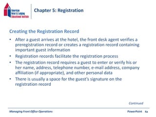 Chapter 5: Registration 
Creating the Registration Record 
• After a guest arrives at the hotel, the front desk agent verifies a 
preregistration record or creates a registration record containing 
important guest information 
• Registration records facilitate the registration process 
• The registration record requires a guest to enter or verify his or 
her name, address, telephone number, e-mail address, company 
affiliation (if appropriate), and other personal data 
• There is usually a space for the guest’s signature on the 
registration record 
Managing Front Office Operations PowerPoint 
4a 
Continued 
 