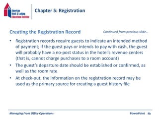 Chapter 5: Registration 
Creating the Registration Record Continued from previous slide… 
• Registration records require guests to indicate an intended method 
of payment; if the guest pays or intends to pay with cash, the guest 
will probably have a no-post status in the hotel’s revenue centers 
(that is, cannot charge purchases to a room account) 
• The guest’s departure date should be established or confirmed, as 
well as the room rate 
• At check-out, the information on the registration record may be 
used as the primary source for creating a guest history file 
Managing Front Office Operations PowerPoint 
4b 
 