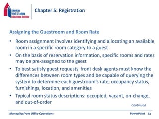 Chapter 5: Registration 
Assigning the Guestroom and Room Rate 
• Room assignment involves identifying and allocating an available 
room in a specific room category to a guest 
• On the basis of reservation information, specific rooms and rates 
may be pre-assigned to the guest 
• To best satisfy guest requests, front desk agents must know the 
differences between room types and be capable of querying the 
system to determine each guestroom’s rate, occupancy status, 
furnishings, location, and amenities 
• Typical room status descriptions: occupied, vacant, on-change, 
and out-of-order 
Managing Front Office Operations PowerPoint 
5a 
Continued 
 