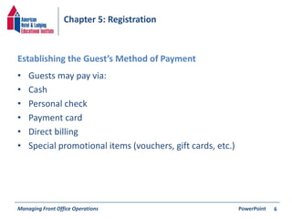 Chapter 5: Registration 
Establishing the Guest’s Method of Payment 
• Guests may pay via: 
• Cash 
• Personal check 
• Payment card 
• Direct billing 
• Special promotional items (vouchers, gift cards, etc.) 
Managing Front Office Operations PowerPoint 
6 
 