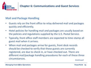 Chapter 6: Communications and Guest Services 
Mail and Package Handling 
• Guests rely on the front office to relay delivered mail and packages 
quickly and efficiently. 
• Hotel policies for handling mail and packages are usually based on 
the policies and regulations supplied by the U.S. Postal Service. 
• Typically, front office staff members are expected to time-stamp all 
guest mail when it arrives. 
• When mail and packages arrive for guests, front desk records 
should be checked to verify that those guests are currently 
registered, are due to check in, or have checked out. There are 
different mail/package handling procedures for each of these three 
circumstances. Continued 
Managing Front Office Operations PowerPoint 
8a 
 