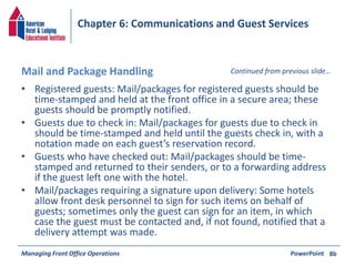 Chapter 6: Communications and Guest Services 
Mail and Package Handling Continued from previous slide… 
• Registered guests: Mail/packages for registered guests should be 
time-stamped and held at the front office in a secure area; these 
guests should be promptly notified. 
• Guests due to check in: Mail/packages for guests due to check in 
should be time-stamped and held until the guests check in, with a 
notation made on each guest’s reservation record. 
• Guests who have checked out: Mail/packages should be time-stamped 
and returned to their senders, or to a forwarding address 
if the guest left one with the hotel. 
• Mail/packages requiring a signature upon delivery: Some hotels 
allow front desk personnel to sign for such items on behalf of 
guests; sometimes only the guest can sign for an item, in which 
case the guest must be contacted and, if not found, notified that a 
delivery attempt was made. 
Managing Front Office Operations PowerPoint 
8b 
 