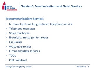 Chapter 6: Communications and Guest Services 
Telecommunications Services 
• In-room local and long-distance telephone service 
• Telephone messages 
• Voice mailboxes 
• Broadcast messages for groups 
• Facsimiles 
• Wake-up services 
• E-mail and data services 
• TDDs 
• Call broadcast 
Managing Front Office Operations PowerPoint 
9 
 