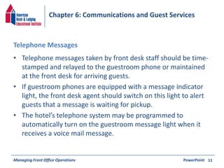 Chapter 6: Communications and Guest Services 
Telephone Messages 
• Telephone messages taken by front desk staff should be time-stamped 
and relayed to the guestroom phone or maintained 
at the front desk for arriving guests. 
• If guestroom phones are equipped with a message indicator 
light, the front desk agent should switch on this light to alert 
guests that a message is waiting for pickup. 
• The hotel’s telephone system may be programmed to 
automatically turn on the guestroom message light when it 
receives a voice mail message. 
Managing Front Office Operations PowerPoint 
11 
 