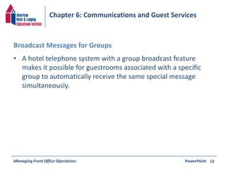 Chapter 6: Communications and Guest Services 
Broadcast Messages for Groups 
• A hotel telephone system with a group broadcast feature 
makes it possible for guestrooms associated with a specific 
group to automatically receive the same special message 
simultaneously. 
Managing Front Office Operations PowerPoint 
13 
 
