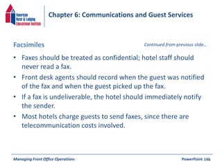 Chapter 6: Communications and Guest Services 
Facsimiles Continued from previous slide… 
• Faxes should be treated as confidential; hotel staff should 
never read a fax. 
• Front desk agents should record when the guest was notified 
of the fax and when the guest picked up the fax. 
• If a fax is undeliverable, the hotel should immediately notify 
the sender. 
• Most hotels charge guests to send faxes, since there are 
telecommunication costs involved. 
Managing Front Office Operations PowerPoint 
14b 
 