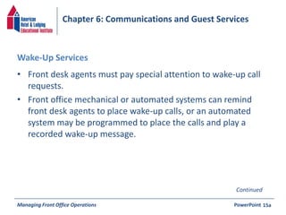 Chapter 6: Communications and Guest Services 
Wake-Up Services 
• Front desk agents must pay special attention to wake-up call 
requests. 
• Front office mechanical or automated systems can remind 
front desk agents to place wake-up calls, or an automated 
system may be programmed to place the calls and play a 
recorded wake-up message. 
Continued 
Managing Front Office Operations PowerPoint 
15a 
 