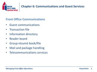Chapter 6: Communications and Guest Services 
Front Office Communications 
• Guest communications 
• Transaction file 
• Information directory 
• Reader board 
• Group résumé book/file 
• Mail and package handling 
• Telecommunications services 
Managing Front Office Operations PowerPoint 
2 
 