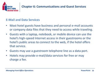 Chapter 6: Communications and Guest Services 
E-Mail and Data Services 
• Most hotel guests have business and personal e-mail accounts 
or company data files that they need to access while traveling. 
• Guests with a laptop, notebook, or mobile device can use the 
hotel’s high-speed Internet access in their guestrooms or the 
hotel’s public areas to connect to the web, if the hotel offers 
that service. 
• Guests may use a guestroom telephone line as a data port. 
• Hotels may provide e-mail/data services for free or may 
charge a fee. 
Managing Front Office Operations PowerPoint 
16 
 