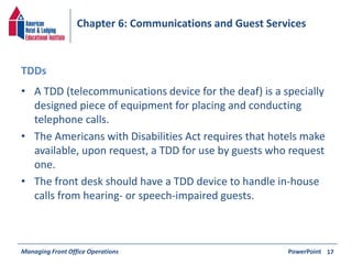 Chapter 6: Communications and Guest Services 
TDDs 
• A TDD (telecommunications device for the deaf) is a specially 
designed piece of equipment for placing and conducting 
telephone calls. 
• The Americans with Disabilities Act requires that hotels make 
available, upon request, a TDD for use by guests who request 
one. 
• The front desk should have a TDD device to handle in-house 
calls from hearing- or speech-impaired guests. 
Managing Front Office Operations PowerPoint 
17 
 