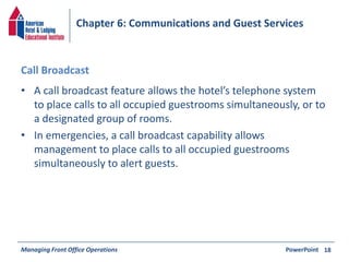 Chapter 6: Communications and Guest Services 
Call Broadcast 
• A call broadcast feature allows the hotel’s telephone system 
to place calls to all occupied guestrooms simultaneously, or to 
a designated group of rooms. 
• In emergencies, a call broadcast capability allows 
management to place calls to all occupied guestrooms 
simultaneously to alert guests. 
Managing Front Office Operations PowerPoint 
18 
 