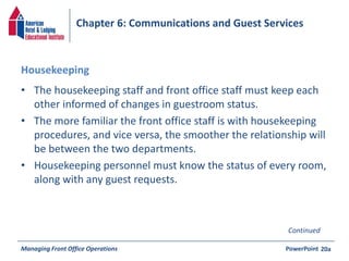 Chapter 6: Communications and Guest Services 
Housekeeping 
• The housekeeping staff and front office staff must keep each 
other informed of changes in guestroom status. 
• The more familiar the front office staff is with housekeeping 
procedures, and vice versa, the smoother the relationship will 
be between the two departments. 
• Housekeeping personnel must know the status of every room, 
along with any guest requests. 
Continued 
Managing Front Office Operations PowerPoint 
20a 
 