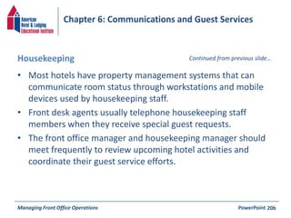 Chapter 6: Communications and Guest Services 
Housekeeping Continued from previous slide… 
• Most hotels have property management systems that can 
communicate room status through workstations and mobile 
devices used by housekeeping staff. 
• Front desk agents usually telephone housekeeping staff 
members when they receive special guest requests. 
• The front office manager and housekeeping manager should 
meet frequently to review upcoming hotel activities and 
coordinate their guest service efforts. 
Managing Front Office Operations PowerPoint 
20b 
 