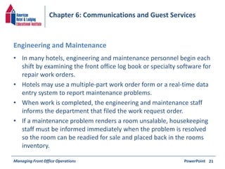 Chapter 6: Communications and Guest Services 
Engineering and Maintenance 
• In many hotels, engineering and maintenance personnel begin each 
shift by examining the front office log book or specialty software for 
repair work orders. 
• Hotels may use a multiple-part work order form or a real-time data 
entry system to report maintenance problems. 
• When work is completed, the engineering and maintenance staff 
informs the department that filed the work request order. 
• If a maintenance problem renders a room unsalable, housekeeping 
staff must be informed immediately when the problem is resolved 
so the room can be readied for sale and placed back in the rooms 
inventory. 
Managing Front Office Operations PowerPoint 
21 
 