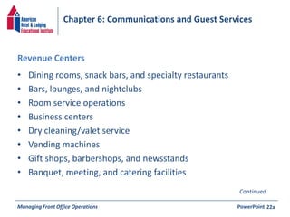 Chapter 6: Communications and Guest Services 
Revenue Centers 
• Dining rooms, snack bars, and specialty restaurants 
• Bars, lounges, and nightclubs 
• Room service operations 
• Business centers 
• Dry cleaning/valet service 
• Vending machines 
• Gift shops, barbershops, and newsstands 
• Banquet, meeting, and catering facilities 
Continued 
Managing Front Office Operations PowerPoint 
22a 
 
