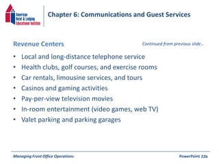 Chapter 6: Communications and Guest Services 
Revenue Centers Continued from previous slide… 
• Local and long-distance telephone service 
• Health clubs, golf courses, and exercise rooms 
• Car rentals, limousine services, and tours 
• Casinos and gaming activities 
• Pay-per-view television movies 
• In-room entertainment (video games, web TV) 
• Valet parking and parking garages 
Managing Front Office Operations PowerPoint 
22b 
 