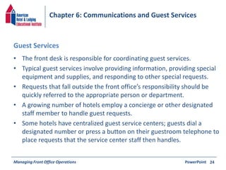 Chapter 6: Communications and Guest Services 
Guest Services 
• The front desk is responsible for coordinating guest services. 
• Typical guest services involve providing information, providing special 
equipment and supplies, and responding to other special requests. 
• Requests that fall outside the front office’s responsibility should be 
quickly referred to the appropriate person or department. 
• A growing number of hotels employ a concierge or other designated 
staff member to handle guest requests. 
• Some hotels have centralized guest service centers; guests dial a 
designated number or press a button on their guestroom telephone to 
place requests that the service center staff then handles. 
Managing Front Office Operations PowerPoint 
24 
 