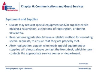 Chapter 6: Communications and Guest Services 
Equipment and Supplies 
• Guests may request special equipment and/or supplies while 
making a reservation, at the time of registration, or during 
occupancy. 
• Reservations agents should have a reliable method for recording 
special requests, to ensure that they are properly met. 
• After registration, a guest who needs special equipment or 
supplies will almost always contact the front desk, which in turn 
contacts the appropriate service center or department. 
Continued 
Managing Front Office Operations PowerPoint 
25a 
 