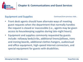 Chapter 6: Communications and Guest Services 
Equipment and Supplies Continued from previous slide… 
• Front desk agents should have alternate ways of meeting 
guest requests when the department that normally handles 
the request is closed or inaccessible (i.e., agents may be given 
access to housekeeping supplies during late-night hours). 
• Equipment and supplies commonly requested by guests 
include: rollaway beds/cribs, additional linens/pillows, irons 
and ironing boards, additional clothes hangers, audiovisual 
and office equipment, high-speed Internet connectors, and 
special equipment for guests with disabilities. 
Managing Front Office Operations PowerPoint 
25b 
 