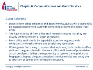Chapter 6: Communications and Guest Services 
Guest Relations 
• Despite front office efficiency and attentiveness, guests will occasionally 
be disappointed or find fault with something or someone in the front 
office. 
• The high visibility of front office staff members means that they are 
usually the first to learn of guest complaints. 
• Front office staff should be especially attentive to guests with 
complaints and seek a timely and satisfactory resolution. 
• When guests find it easy to express their opinions, both the front office 
staff and the guests benefit: the front office staff learns of potential or 
actual problems and has the opportunity to resolve them quickly and 
keep guests happy; the guests receive attentive service and enjoy the 
satisfaction of seeing their complaints resolved. 
Managing Front Office Operations PowerPoint 
27 
 