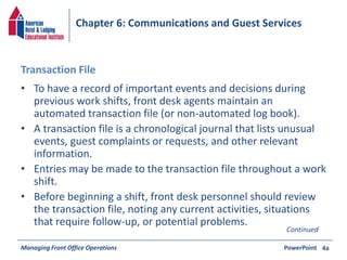 Chapter 6: Communications and Guest Services 
Transaction File 
• To have a record of important events and decisions during 
previous work shifts, front desk agents maintain an 
automated transaction file (or non-automated log book). 
• A transaction file is a chronological journal that lists unusual 
events, guest complaints or requests, and other relevant 
information. 
• Entries may be made to the transaction file throughout a work 
shift. 
• Before beginning a shift, front desk personnel should review 
the transaction file, noting any current activities, situations 
that require follow-up, or potential problems. 
Continued 
Managing Front Office Operations PowerPoint 
4a 
 