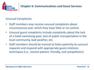 Chapter 6: Communications and Guest Services 
Unusual Complaints 
• Staff members may receive unusual complaints about 
circumstances over which they have little or no control. 
• Unusual guest complaints include complaints about the lack 
of a hotel swimming pool, lack of public transportation in the 
local community, bad weather, etc. 
• Staff members should be trained to listen patiently to unusual 
requests and respond with appropriate guest-relations 
techniques (i.e., remain patient, friendly, and sympathetic). 
Managing Front Office Operations PowerPoint 
32 
 