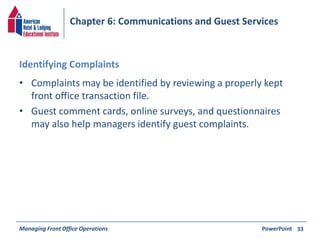 Chapter 6: Communications and Guest Services 
Identifying Complaints 
• Complaints may be identified by reviewing a properly kept 
front office transaction file. 
• Guest comment cards, online surveys, and questionnaires 
may also help managers identify guest complaints. 
Managing Front Office Operations PowerPoint 
33 
 