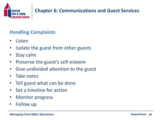 Chapter 6: Communications and Guest Services 
Handling Complaints 
• Listen 
• Isolate the guest from other guests 
• Stay calm 
• Preserve the guest’s self-esteem 
• Give undivided attention to the guest 
• Take notes 
• Tell guest what can be done 
• Set a timeline for action 
• Monitor progress 
• Follow up 
Managing Front Office Operations PowerPoint 
34 

