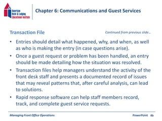 Chapter 6: Communications and Guest Services 
Transaction File Continued from previous slide… 
• Entries should detail what happened, why, and when, as well 
as who is making the entry (in case questions arise). 
• Once a guest request or problem has been handled, an entry 
should be made detailing how the situation was resolved. 
• Transaction files help managers understand the activity of the 
front desk staff and presents a documented record of issues 
that may reveal patterns that, after careful analysis, can lead 
to solutions. 
• Rapid response software can help staff members record, 
track, and complete guest service requests. 
Managing Front Office Operations PowerPoint 
4b 
 