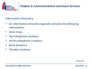 Chapter 6: Communications and Guest Services 
Information Directory 
• An information directory typically contains the following 
information: 
• Area maps 
• Taxi telephone numbers 
• Airline telephone numbers 
• Bank locations 
• Theater locations 
Continued 
Managing Front Office Operations PowerPoint 
5a 
 