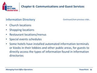 Chapter 6: Communications and Guest Services 
Information Directory Continued from previous slide… 
• Church locations 
• Shopping locations 
• Restaurant locations/menus 
• Special events schedules 
• Some hotels have installed automated information terminals 
or kiosks in their lobbies and other public areas, for guests to 
directly access the types of information found in information 
directories 
Managing Front Office Operations PowerPoint 
5b 
 