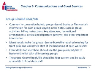 Chapter 6: Communications and Guest Services 
Group Résumé Book/File 
• Common in convention hotels, group résumé books or files contain 
information for each group staying in the hotel, such as group 
activities, billing instructions, key attendees, recreational 
arrangements, arrival and departure patterns, and other important 
information 
• Many hotels make the group résumé book/file required reading for 
front desk and uniformed staff at the beginning of each work shift 
• Front desk staff members should use the group résumé/file to 
become familiar with all incoming groups 
• The group résumé book/file should be kept current and be easily 
accessible to front desk staff 
Managing Front Office Operations PowerPoint 
7 
 
