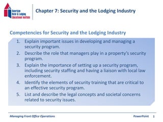 Chapter 7: Security and the Lodging Industry 
Competencies for Security and the Lodging Industry 
1. Explain important issues in developing and managing a 
security program. 
2. Describe the role that managers play in a property’s security 
program. 
3. Explain the importance of setting up a security program, 
including security staffing and having a liaison with local law 
enforcement. 
4. Identify the elements of security training that are critical to 
an effective security program. 
5. List and describe the legal concepts and societal concerns 
related to security issues. 
Managing Front Office Operations PowerPoint 
1 
 