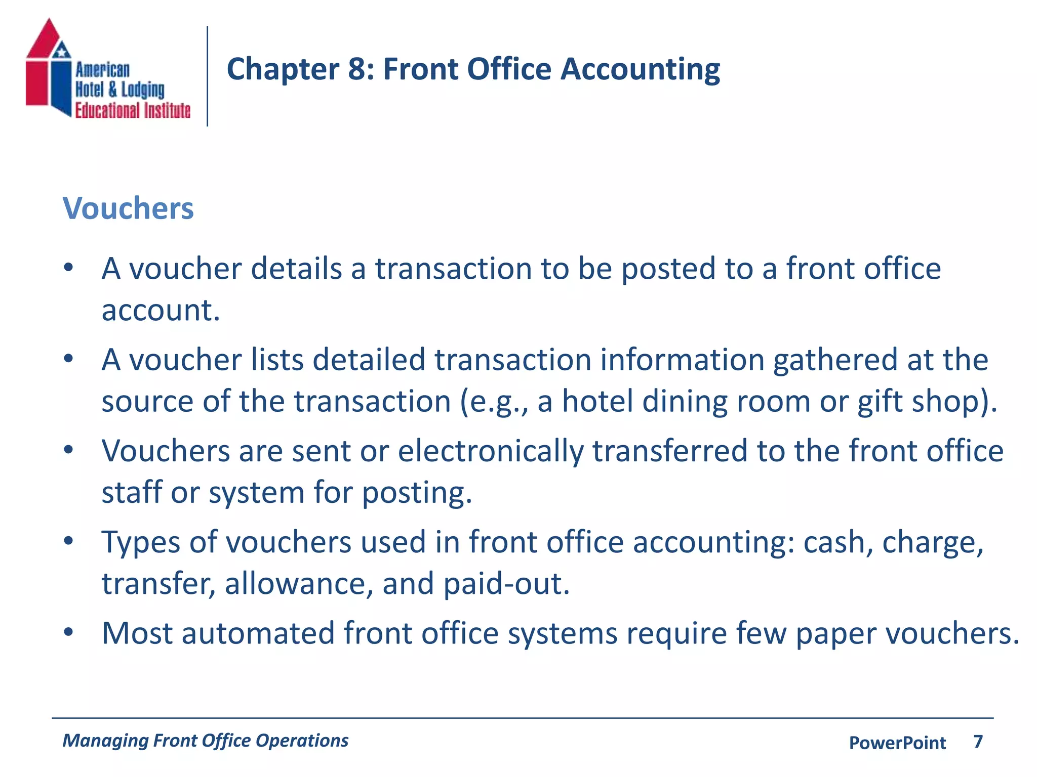 Chapter 8: Front Office Accounting 
Vouchers 
• A voucher details a transaction to be posted to a front office 
account. 
• A voucher lists detailed transaction information gathered at the 
source of the transaction (e.g., a hotel dining room or gift shop). 
• Vouchers are sent or electronically transferred to the front office 
staff or system for posting. 
• Types of vouchers used in front office accounting: cash, charge, 
transfer, allowance, and paid-out. 
• Most automated front office systems require few paper vouchers. 
Managing Front Office Operations PowerPoint 
7 
 