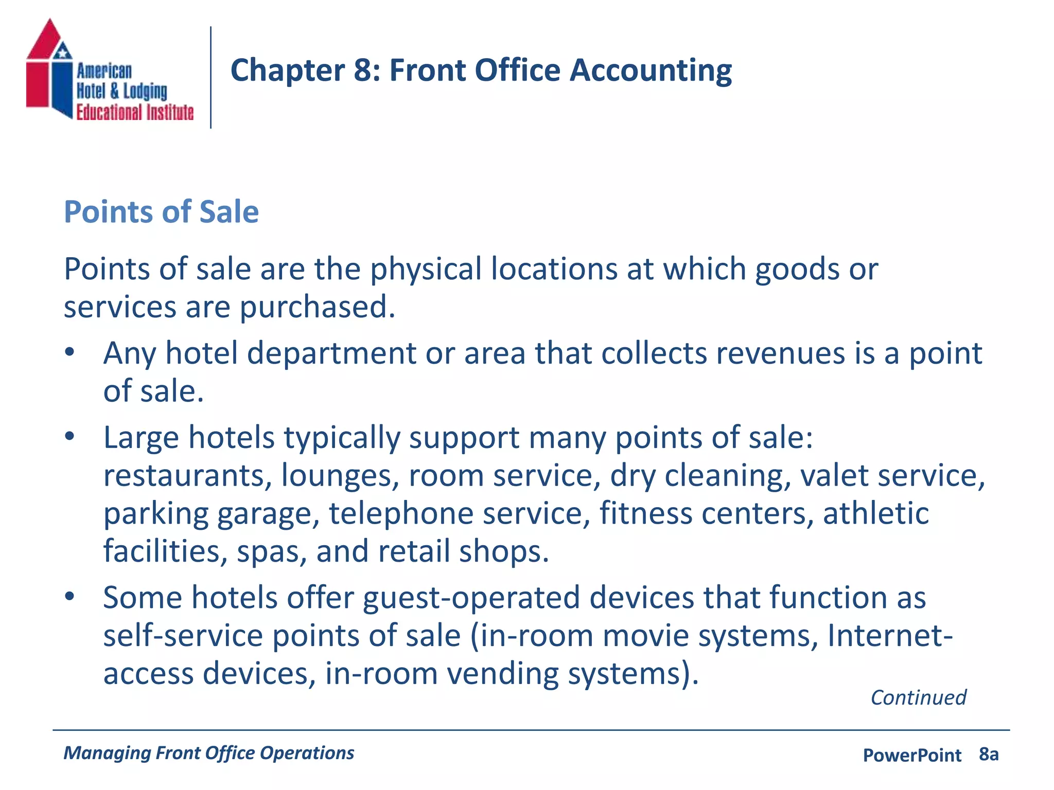 Chapter 8: Front Office Accounting 
Points of Sale 
Points of sale are the physical locations at which goods or 
services are purchased. 
• Any hotel department or area that collects revenues is a point 
of sale. 
• Large hotels typically support many points of sale: 
restaurants, lounges, room service, dry cleaning, valet service, 
parking garage, telephone service, fitness centers, athletic 
facilities, spas, and retail shops. 
• Some hotels offer guest-operated devices that function as 
self-service points of sale (in-room movie systems, Internet-access 
devices, in-room vending systems). 
Continued 
Managing Front Office Operations PowerPoint 
8a 
 
