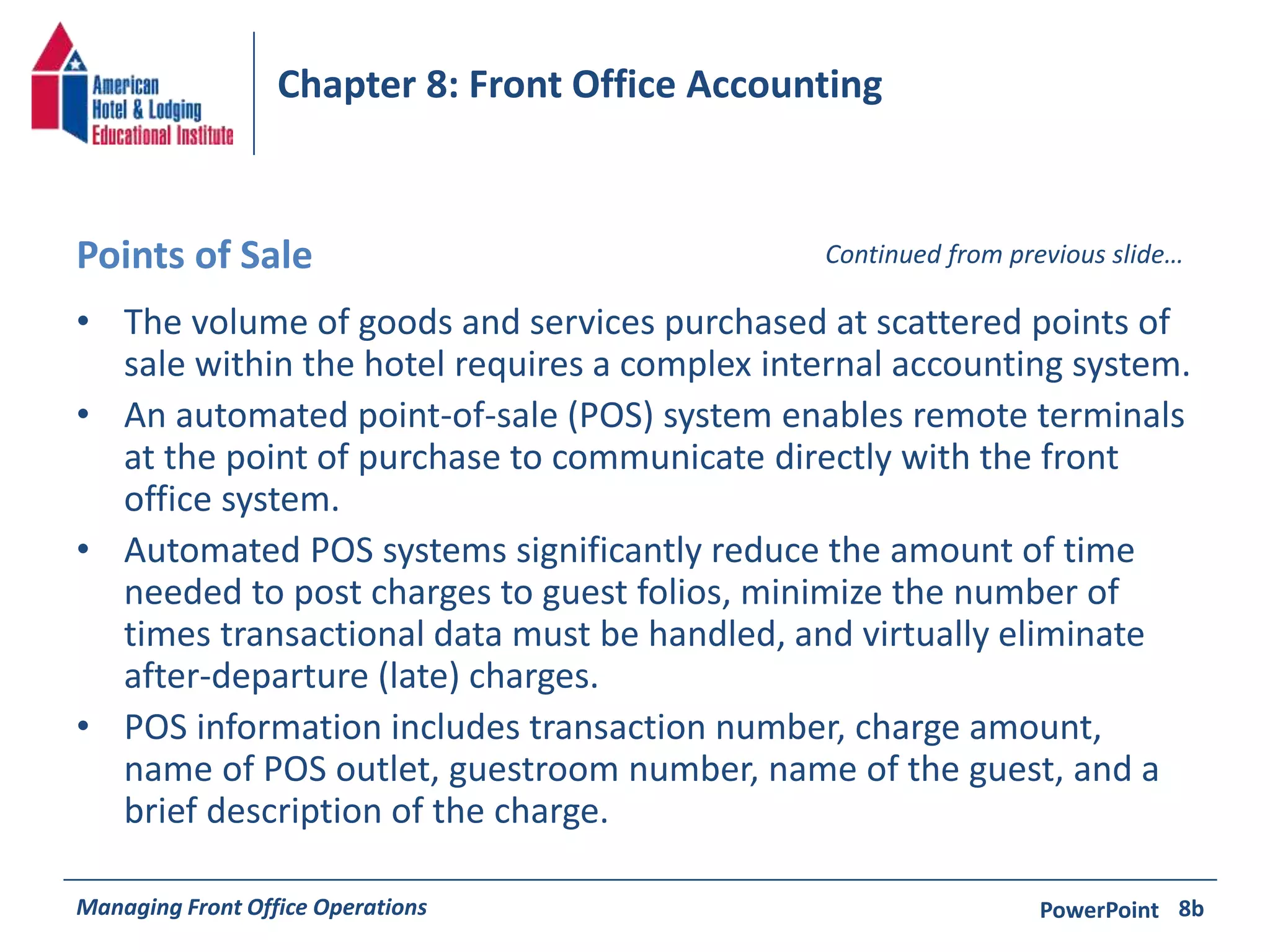 Chapter 8: Front Office Accounting 
Points of Sale Continued from previous slide… 
• The volume of goods and services purchased at scattered points of 
sale within the hotel requires a complex internal accounting system. 
• An automated point-of-sale (POS) system enables remote terminals 
at the point of purchase to communicate directly with the front 
office system. 
• Automated POS systems significantly reduce the amount of time 
needed to post charges to guest folios, minimize the number of 
times transactional data must be handled, and virtually eliminate 
after-departure (late) charges. 
• POS information includes transaction number, charge amount, 
name of POS outlet, guestroom number, name of the guest, and a 
brief description of the charge. 
Managing Front Office Operations PowerPoint 
8b 
 